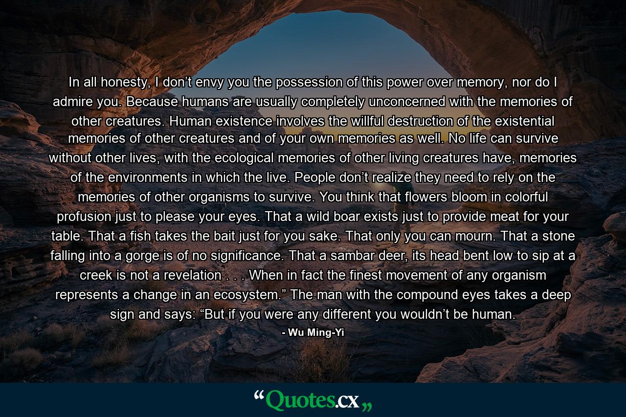 In all honesty, I don’t envy you the possession of this power over memory, nor do I admire you. Because humans are usually completely unconcerned with the memories of other creatures. Human existence involves the willful destruction of the existential memories of other creatures and of your own memories as well. No life can survive without other lives, with the ecological memories of other living creatures have, memories of the environments in which the live. People don’t realize they need to rely on the memories of other organisms to survive. You think that flowers bloom in colorful profusion just to please your eyes. That a wild boar exists just to provide meat for your table. That a fish takes the bait just for you sake. That only you can mourn. That a stone falling into a gorge is of no significance. That a sambar deer, its head bent low to sip at a creek is not a revelation . . . When in fact the finest movement of any organism represents a change in an ecosystem.” The man with the compound eyes takes a deep sign and says: “But if you were any different you wouldn’t be human. - Quote by Wu Ming-Yi