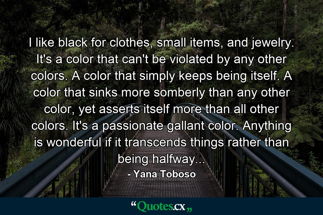 I like black for clothes, small items, and jewelry. It's a color that can't be violated by any other colors. A color that simply keeps being itself. A color that sinks more somberly than any other color, yet asserts itself more than all other colors. It's a passionate gallant color. Anything is wonderful if it transcends things rather than being halfway... - Quote by Yana Toboso