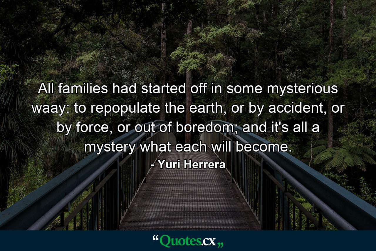 All families had started off in some mysterious waay: to repopulate the earth, or by accident, or by force, or out of boredom; and it's all a mystery what each will become. - Quote by Yuri Herrera