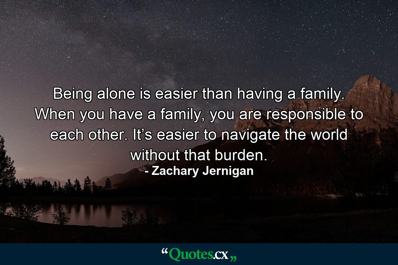 Being alone is easier than having a family. When you have a family, you are responsible to each other. It’s easier to navigate the world without that burden. - Quote by Zachary Jernigan