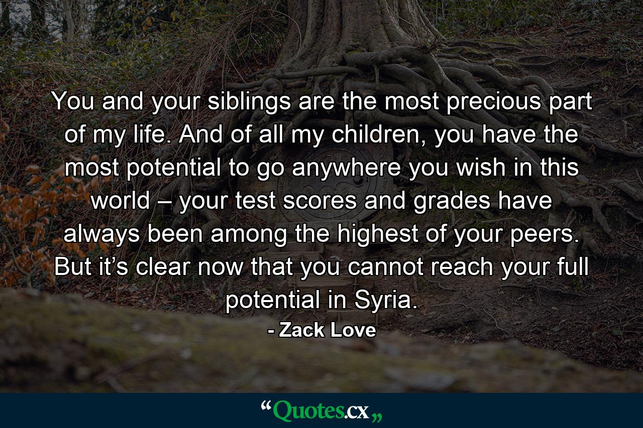 You and your siblings are the most precious part of my life. And of all my children, you have the most potential to go anywhere you wish in this world – your test scores and grades have always been among the highest of your peers. But it’s clear now that you cannot reach your full potential in Syria. - Quote by Zack Love