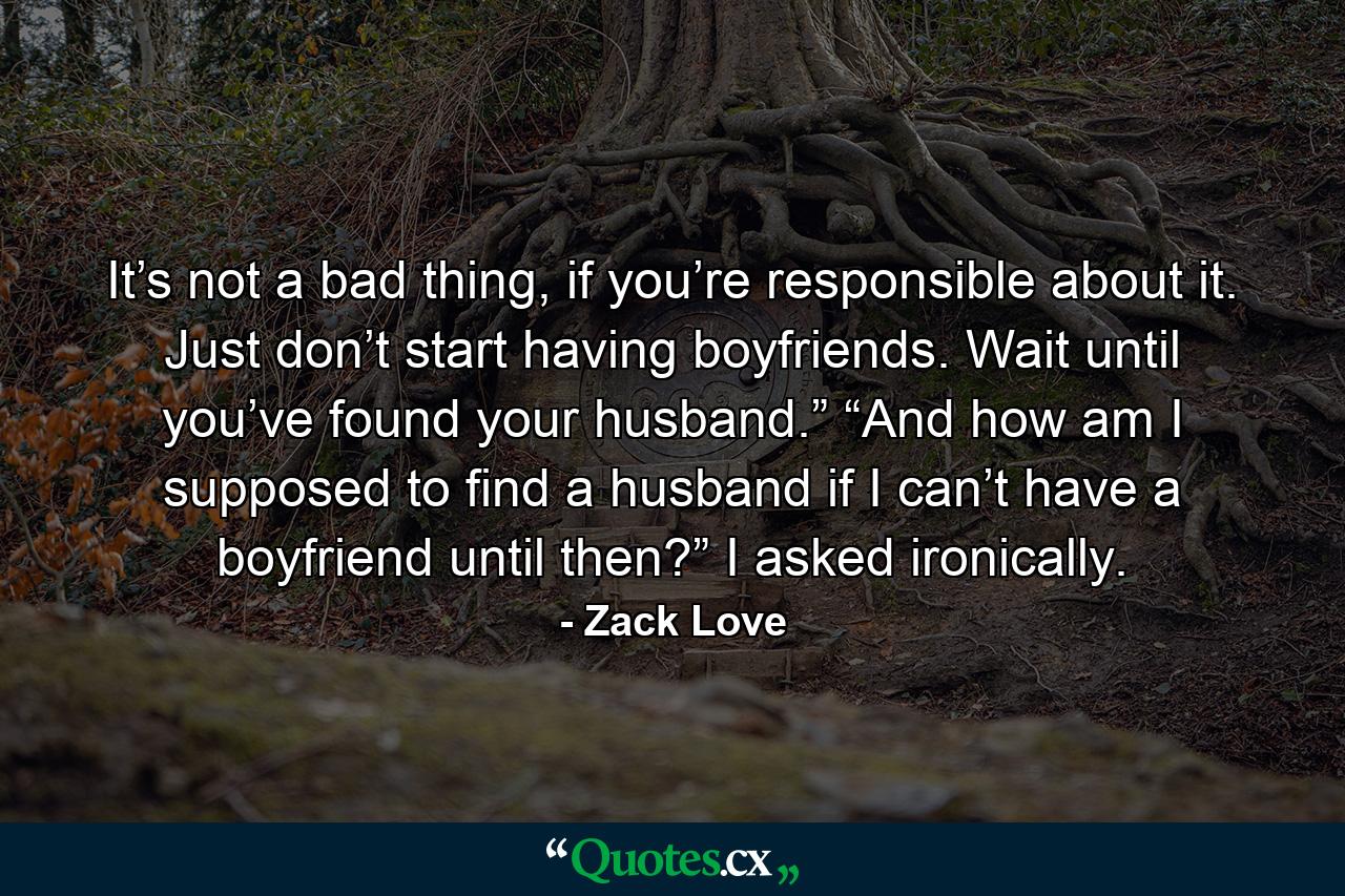 It’s not a bad thing, if you’re responsible about it. Just don’t start having boyfriends. Wait until you’ve found your husband.” “And how am I supposed to find a husband if I can’t have a boyfriend until then?” I asked ironically. - Quote by Zack Love