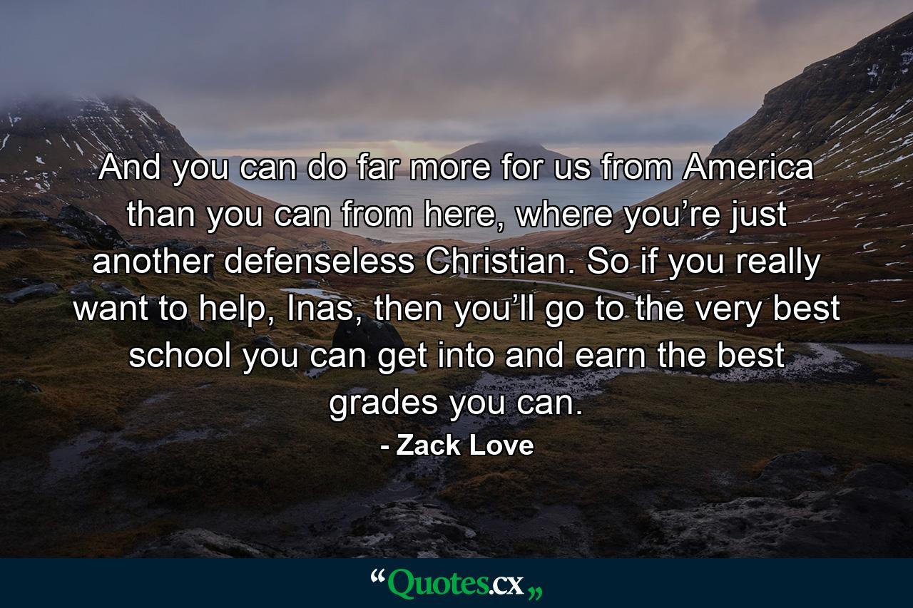 And you can do far more for us from America than you can from here, where you’re just another defenseless Christian. So if you really want to help, Inas, then you’ll go to the very best school you can get into and earn the best grades you can. - Quote by Zack Love