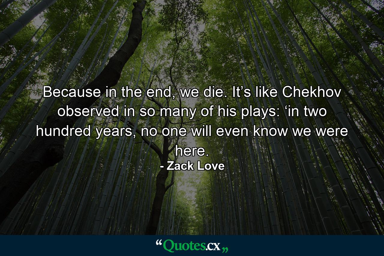 Because in the end, we die. It’s like Chekhov observed in so many of his plays: ‘in two hundred years, no one will even know we were here. - Quote by Zack Love