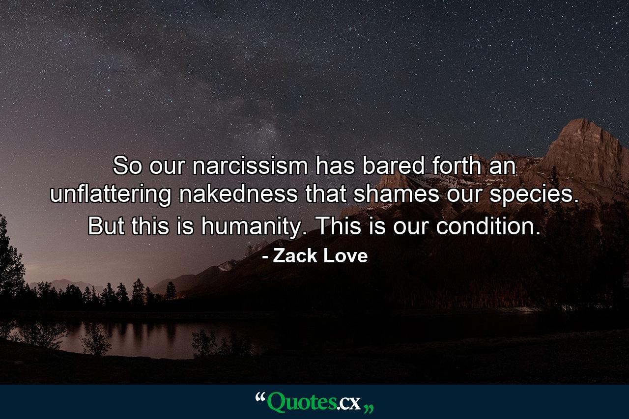 So our narcissism has bared forth an unflattering nakedness that shames our species. But this is humanity. This is our condition. - Quote by Zack Love