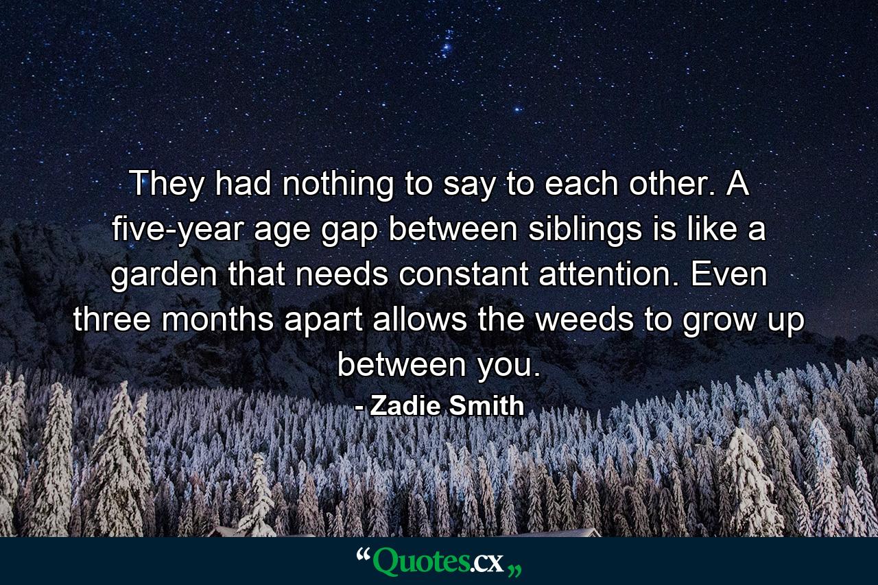 They had nothing to say to each other. A five-year age gap between siblings is like a garden that needs constant attention. Even three months apart allows the weeds to grow up between you. - Quote by Zadie Smith