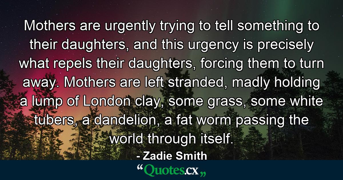 Mothers are urgently trying to tell something to their daughters, and this urgency is precisely what repels their daughters, forcing them to turn away. Mothers are left stranded, madly holding a lump of London clay, some grass, some white tubers, a dandelion, a fat worm passing the world through itself. - Quote by Zadie Smith