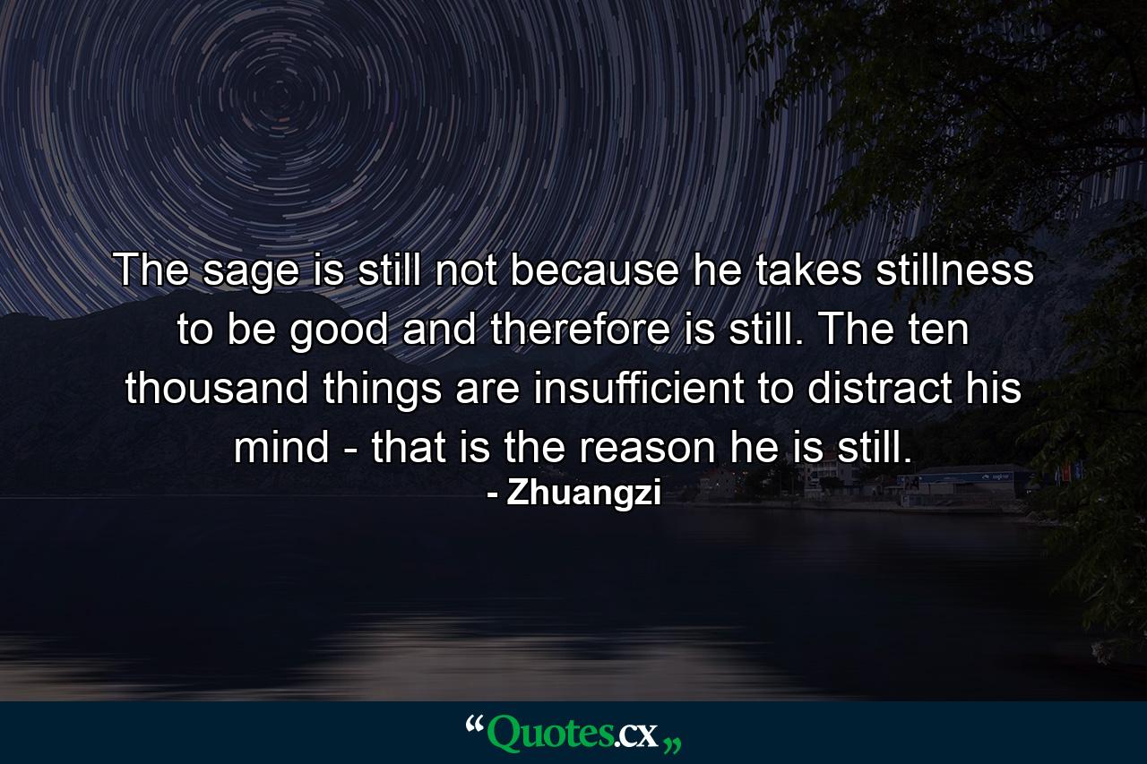 The sage is still not because he takes stillness to be good and therefore is still. The ten thousand things are insufficient to distract his mind - that is the reason he is still. - Quote by Zhuangzi