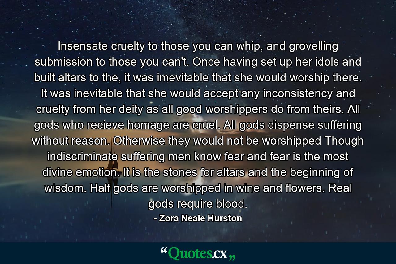 Insensate cruelty to those you can whip, and grovelling submission to those you can't. Once having set up her idols and built altars to the, it was imevitable that she would worship there. It was inevitable that she would accept any inconsistency and cruelty from her deity as all good worshippers do from theirs. All gods who recieve homage are cruel. All gods dispense suffering without reason. Otherwise they would not be worshipped Though indiscriminate suffering men know fear and fear is the most divine emotion. It is the stones for altars and the beginning of wisdom. Half gods are worshipped in wine and flowers. Real gods require blood. - Quote by Zora Neale Hurston