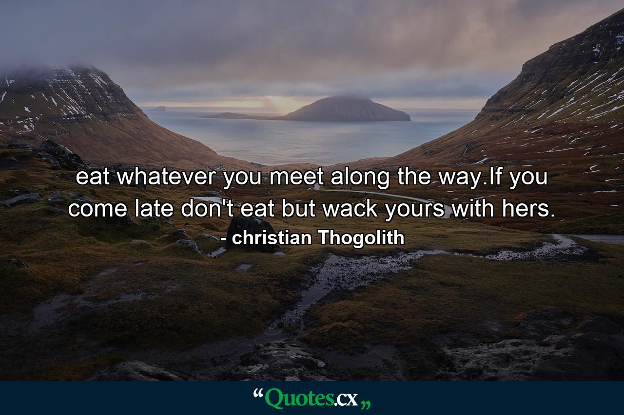 eat whatever you meet along the way.If you come late don't eat but wack yours with hers. - Quote by christian Thogolith