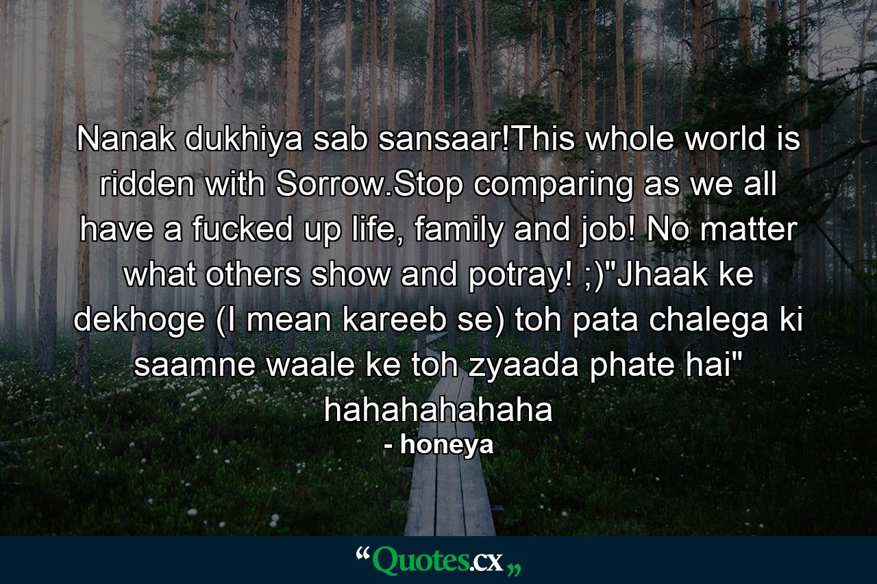 Nanak dukhiya sab sansaar!This whole world is ridden with Sorrow.Stop comparing as we all have a fucked up life, family and job! No matter what others show and potray! ;)