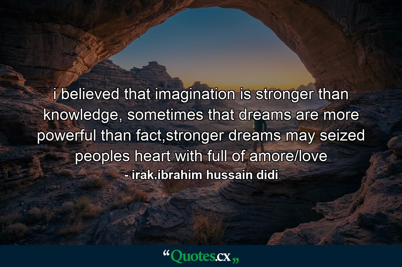 i believed that imagination is stronger than knowledge, sometimes that dreams are more powerful than fact,stronger dreams may seized peoples heart with full of amore/love - Quote by irak.ibrahim hussain didi