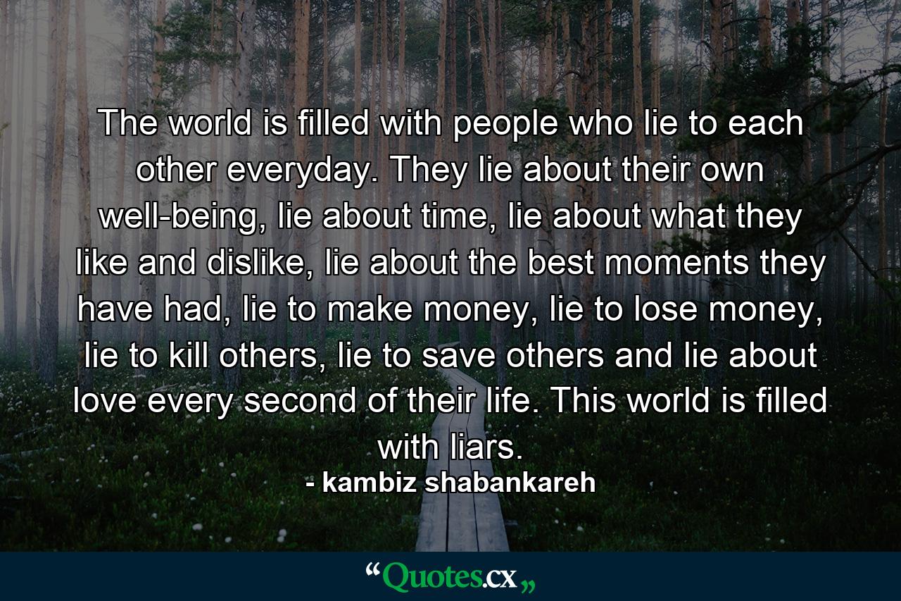 The world is filled with people who lie to each other everyday. They lie about their own well-being, lie about time, lie about what they like and dislike, lie about the best moments they have had, lie to make money, lie to lose money, lie to kill others, lie to save others and lie about love every second of their life. This world is filled with liars. - Quote by kambiz shabankareh