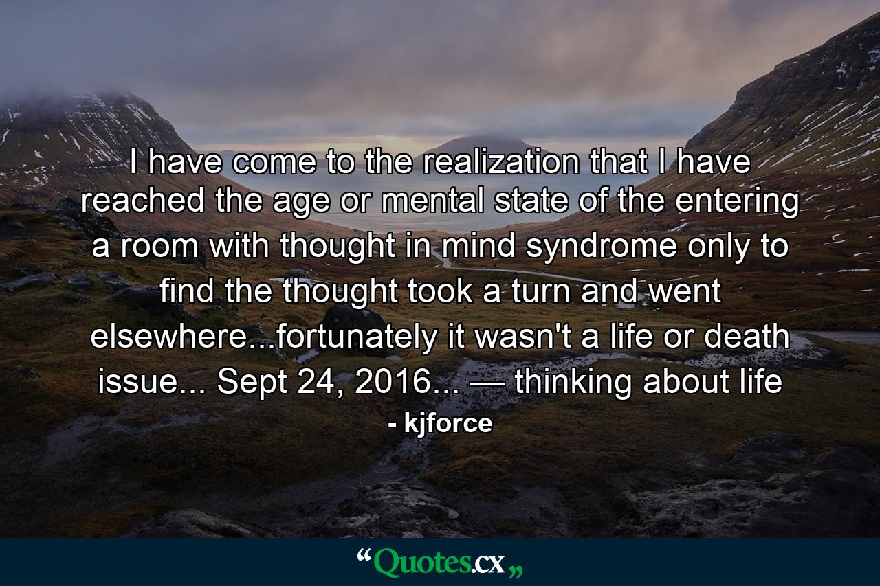 I have come to the realization that I have reached the age or mental state of the entering a room with thought in mind syndrome only to find the thought took a turn and went elsewhere...fortunately it wasn't a life or death issue... Sept 24, 2016... — thinking about life - Quote by kjforce