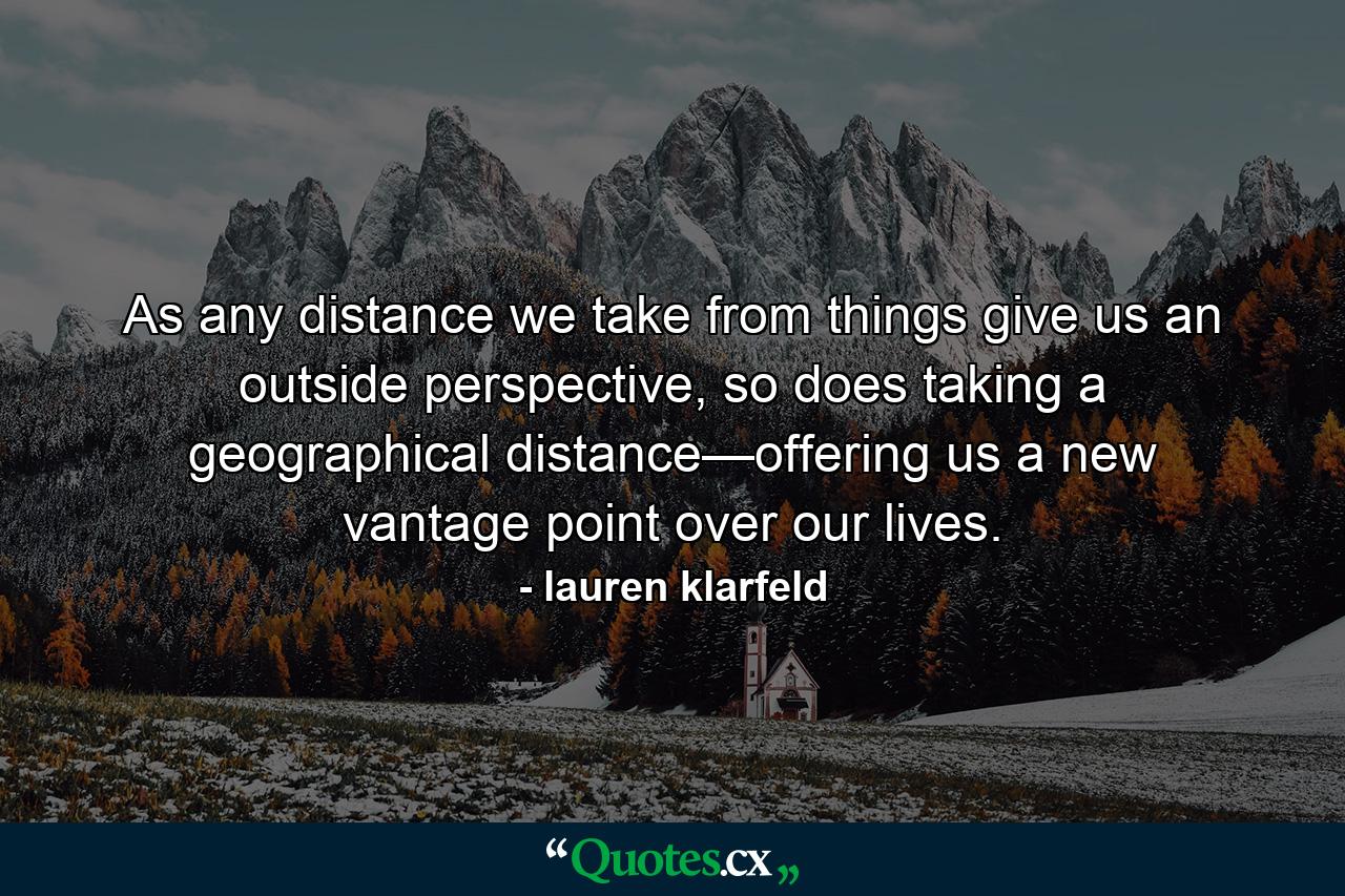 As any distance we take from things give us an outside perspective, so does taking a geographical distance—offering us a new vantage point over our lives. - Quote by lauren klarfeld