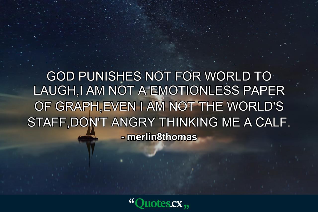 GOD PUNISHES NOT FOR WORLD TO LAUGH,I AM NOT A EMOTIONLESS PAPER OF GRAPH,EVEN I AM NOT THE WORLD'S STAFF,DON'T ANGRY THINKING ME A CALF. - Quote by merlin8thomas