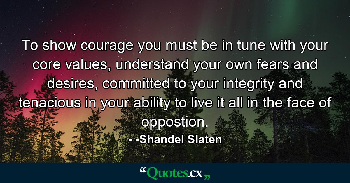 To show courage you must be in tune with your core values, understand your own fears and desires, committed to your integrity and tenacious in your ability to live it all in the face of oppostion. - Quote by -Shandel Slaten