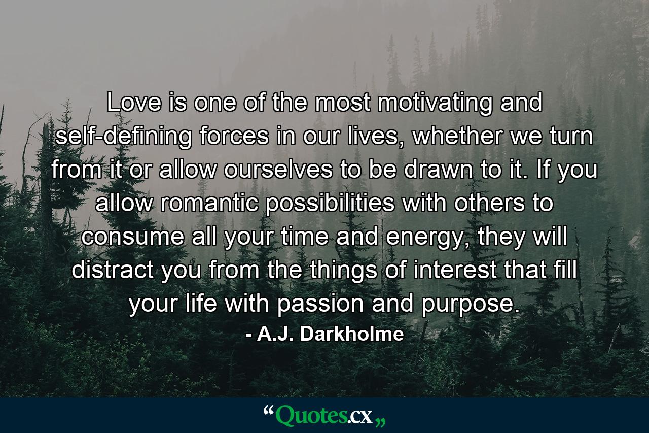 Love is one of the most motivating and self-defining forces in our lives, whether we turn from it or allow ourselves to be drawn to it. If you allow romantic possibilities with others to consume all your time and energy, they will distract you from the things of interest that fill your life with passion and purpose. - Quote by A.J. Darkholme