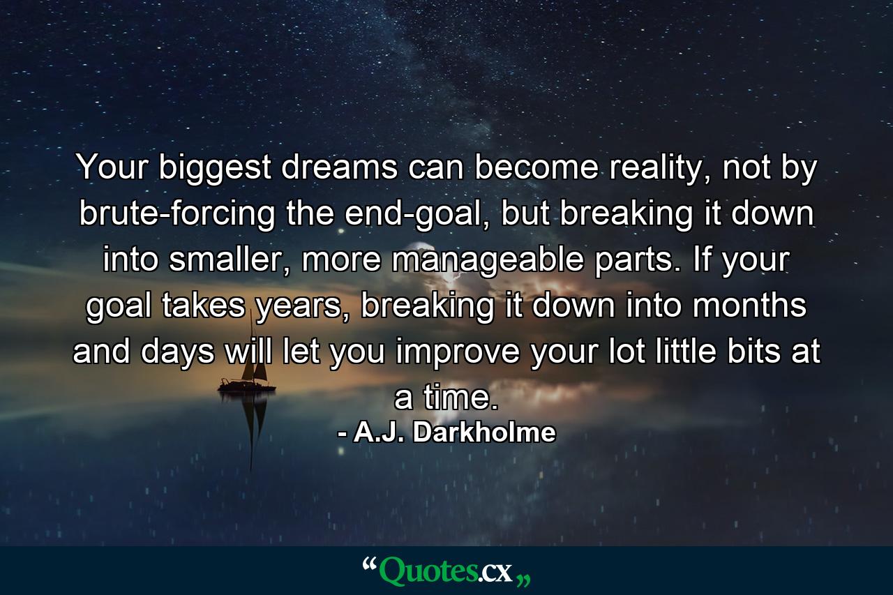 Your biggest dreams can become reality, not by brute-forcing the end-goal, but breaking it down into smaller, more manageable parts. If your goal takes years, breaking it down into months and days will let you improve your lot little bits at a time. - Quote by A.J. Darkholme