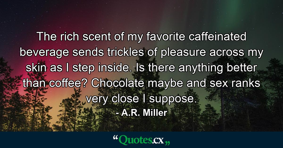 The rich scent of my favorite caffeinated beverage sends trickles of pleasure across my skin as I step inside. Is there anything better than coffee? Chocolate maybe and sex ranks very close I suppose. - Quote by A.R. Miller