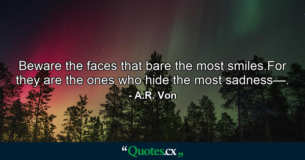 Beware the faces that bare the most smiles.For they are the ones who hide the most sadness—. - Quote by A.R. Von