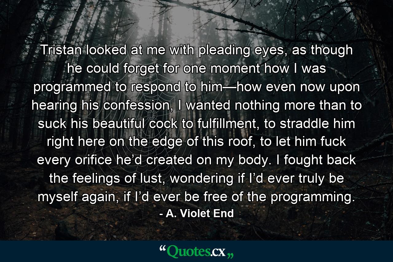 Tristan looked at me with pleading eyes, as though he could forget for one moment how I was programmed to respond to him—how even now upon hearing his confession, I wanted nothing more than to suck his beautiful cock to fulfillment, to straddle him right here on the edge of this roof, to let him fuck every orifice he’d created on my body. I fought back the feelings of lust, wondering if I’d ever truly be myself again, if I’d ever be free of the programming. - Quote by A. Violet End