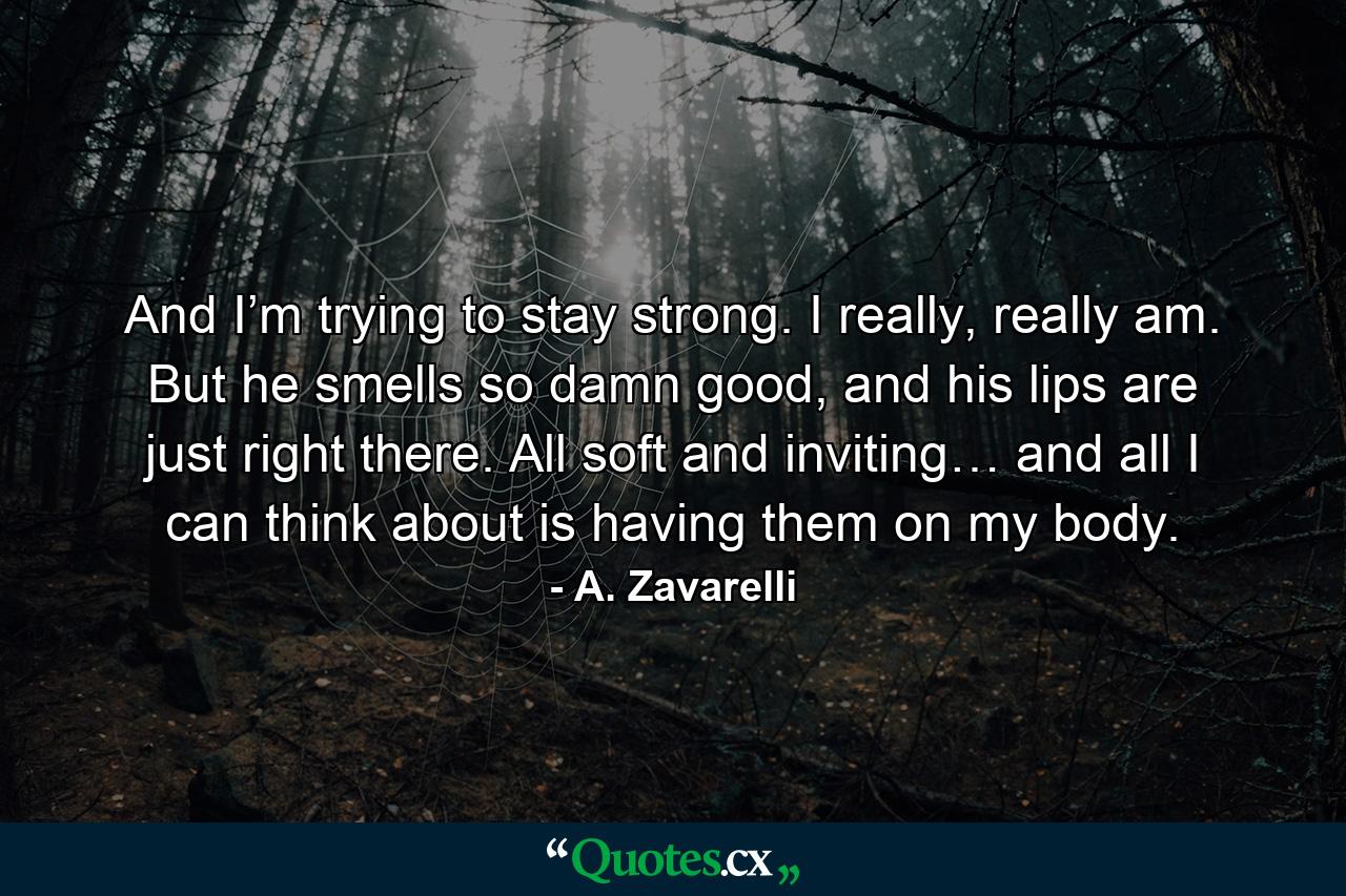 And I’m trying to stay strong. I really, really am. But he smells so damn good, and his lips are just right there. All soft and inviting… and all I can think about is having them on my body. - Quote by A. Zavarelli