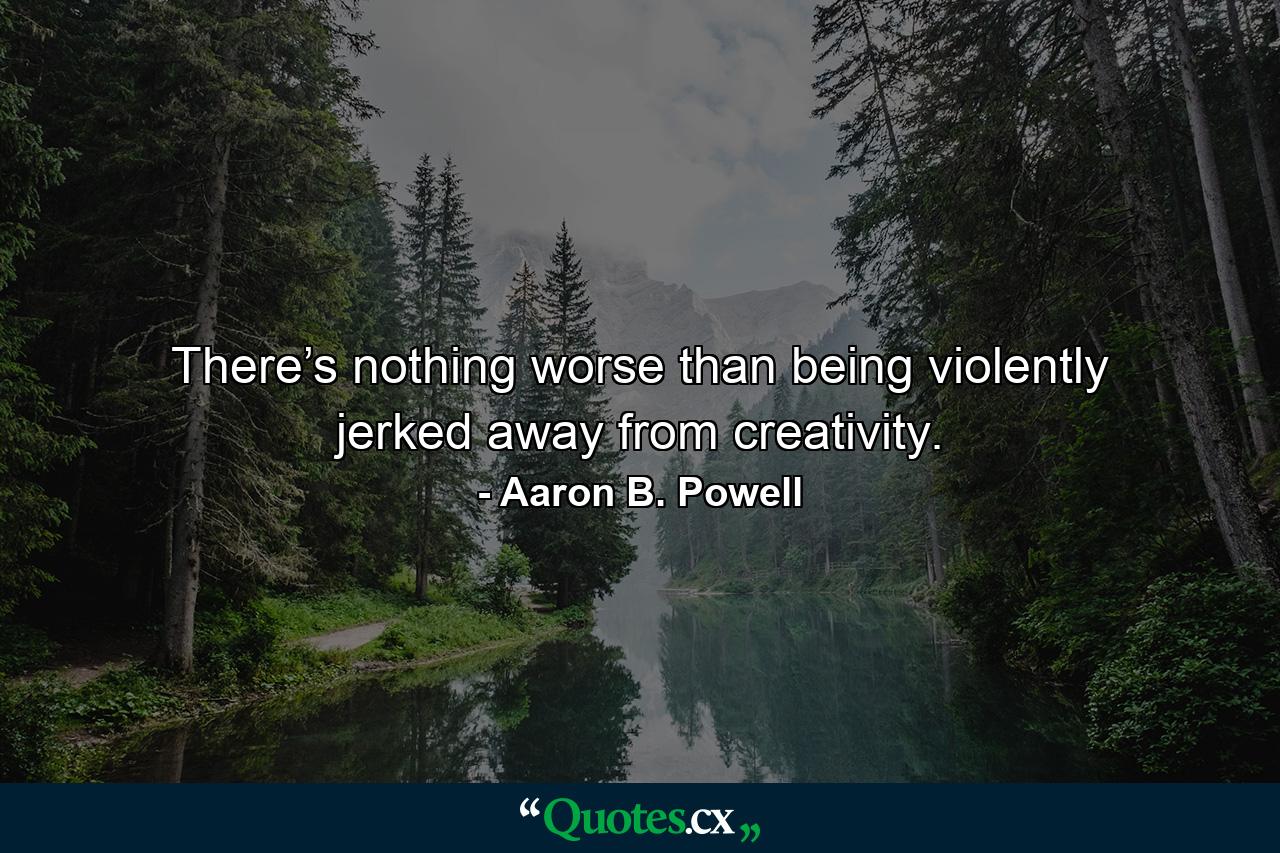 There’s nothing worse than being violently jerked away from creativity. - Quote by Aaron B. Powell