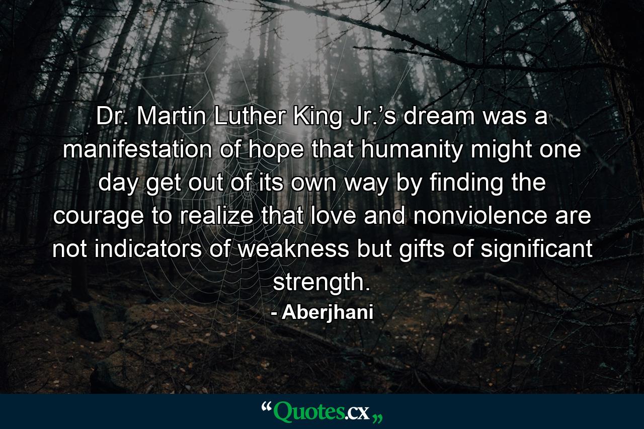 Dr. Martin Luther King Jr.’s dream was a manifestation of hope that humanity might one day get out of its own way by finding the courage to realize that love and nonviolence are not indicators of weakness but gifts of significant strength. - Quote by Aberjhani