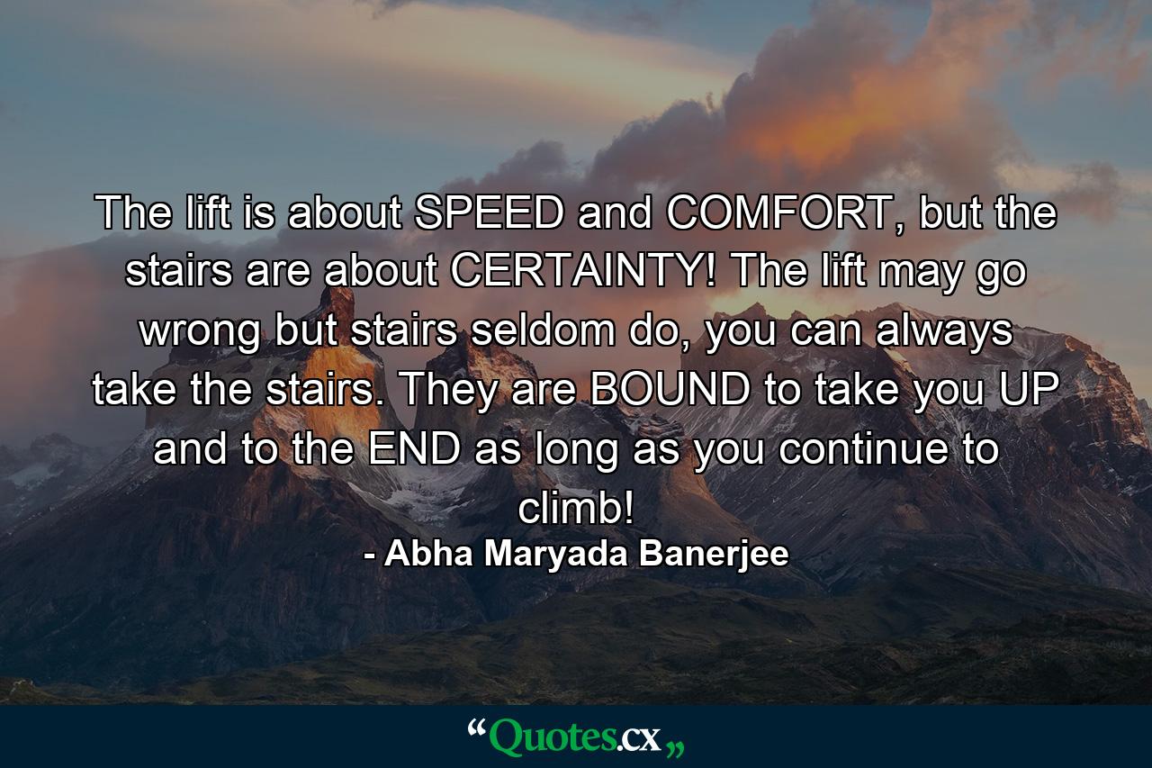 The lift is about SPEED and COMFORT, but the stairs are about CERTAINTY! The lift may go wrong but stairs seldom do, you can always take the stairs. They are BOUND to take you UP and to the END as long as you continue to climb! - Quote by Abha Maryada Banerjee