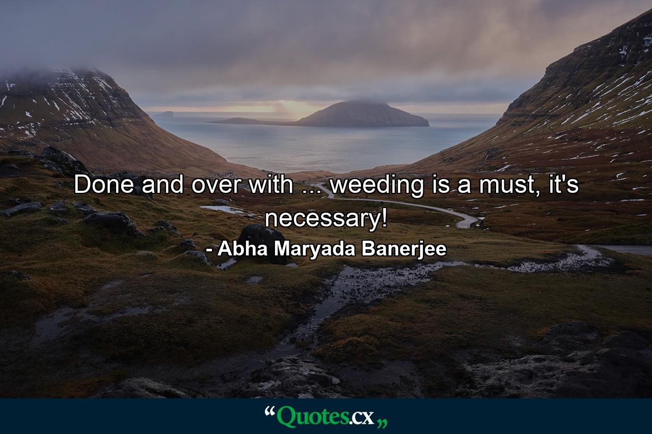 Done and over with ... weeding is a must, it's necessary! - Quote by Abha Maryada Banerjee