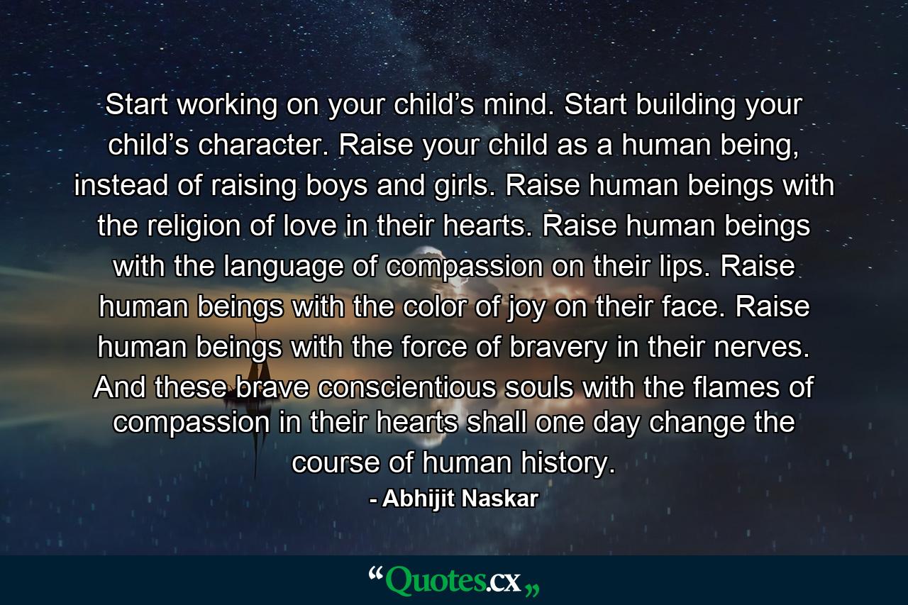 Start working on your child’s mind. Start building your child’s character. Raise your child as a human being, instead of raising boys and girls. Raise human beings with the religion of love in their hearts. Raise human beings with the language of compassion on their lips. Raise human beings with the color of joy on their face. Raise human beings with the force of bravery in their nerves. And these brave conscientious souls with the flames of compassion in their hearts shall one day change the course of human history. - Quote by Abhijit Naskar