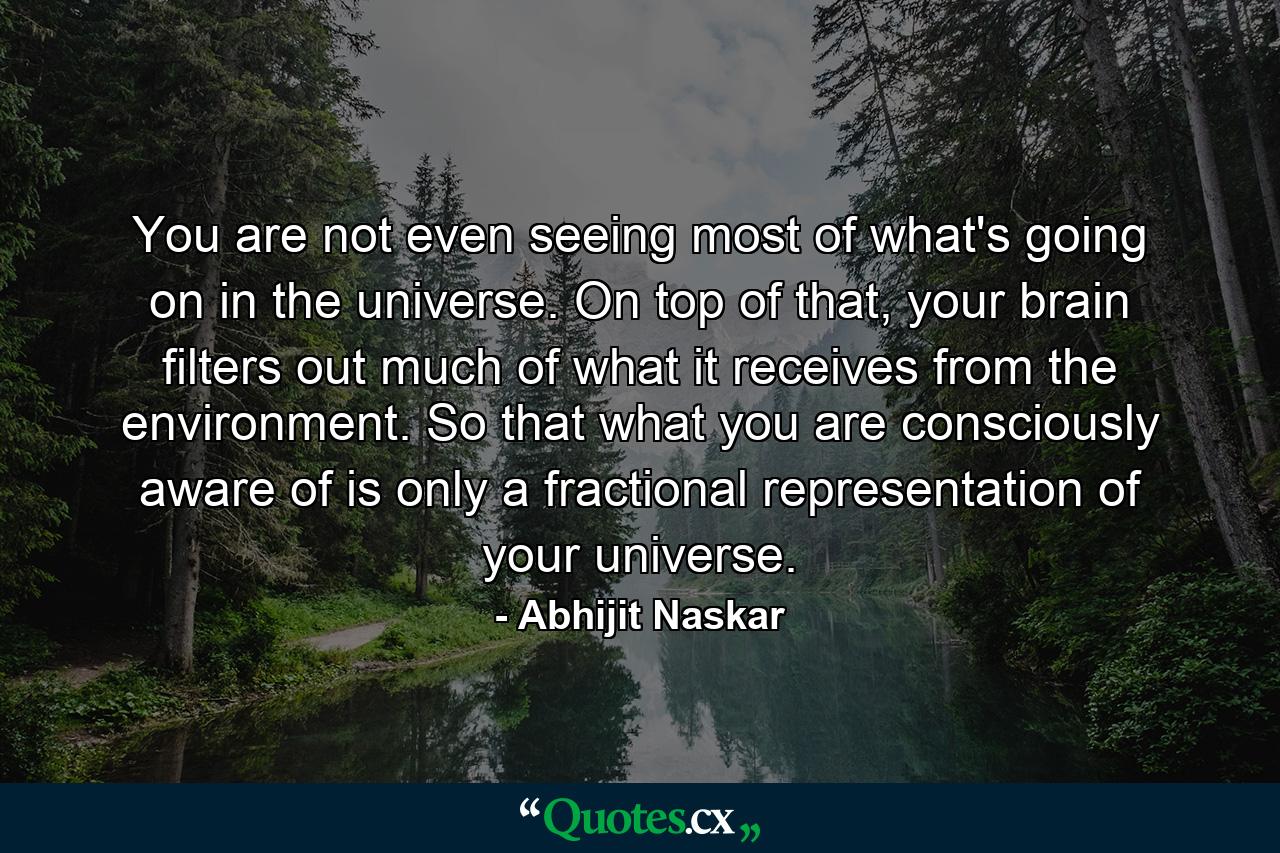 You are not even seeing most of what's going on in the universe. On top of that, your brain filters out much of what it receives from the environment. So that what you are consciously aware of is only a fractional representation of your universe. - Quote by Abhijit Naskar