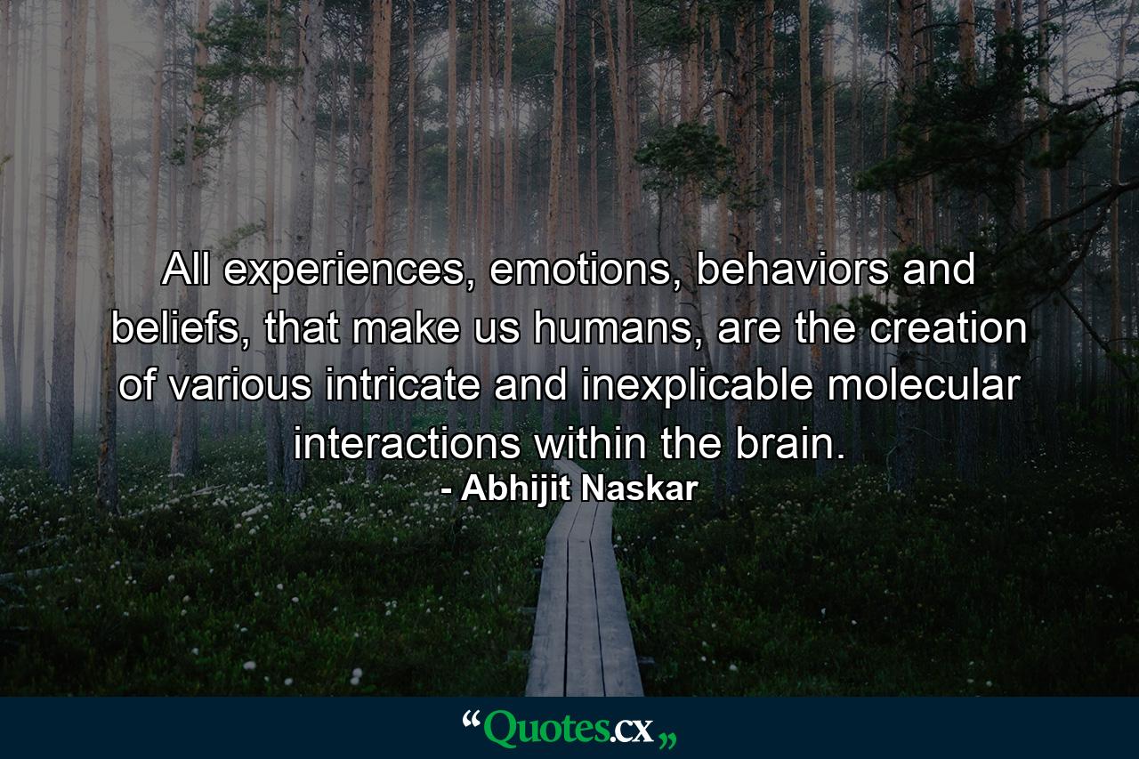 All experiences, emotions, behaviors and beliefs, that make us humans, are the creation of various intricate and inexplicable molecular interactions within the brain. - Quote by Abhijit Naskar