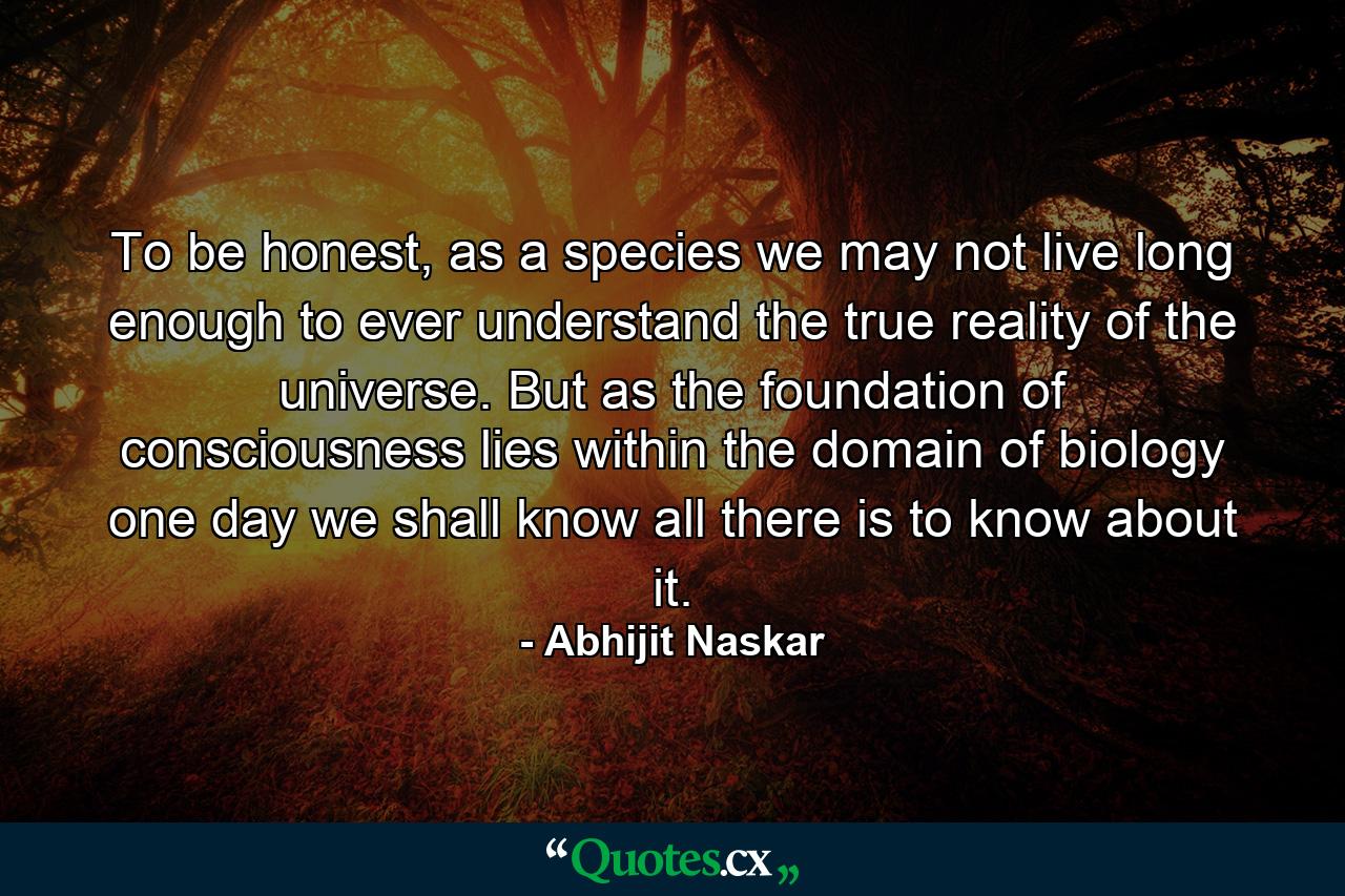 To be honest, as a species we may not live long enough to ever understand the true reality of the universe. But as the foundation of consciousness lies within the domain of biology one day we shall know all there is to know about it. - Quote by Abhijit Naskar