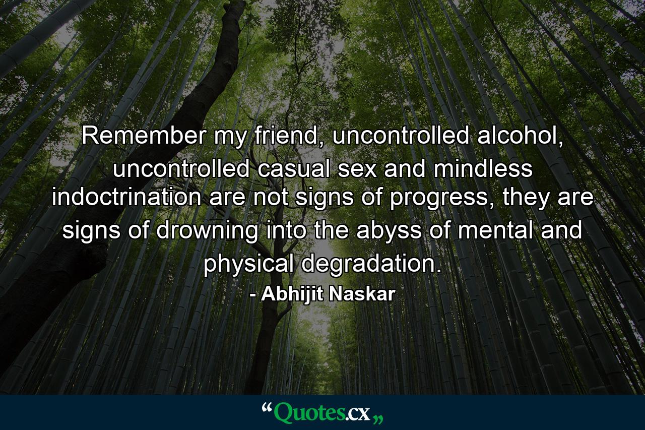 Remember my friend, uncontrolled alcohol, uncontrolled casual sex and mindless indoctrination are not signs of progress, they are signs of drowning into the abyss of mental and physical degradation. - Quote by Abhijit Naskar