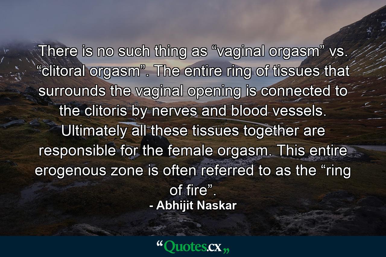 There is no such thing as “vaginal orgasm” vs. “clitoral orgasm”. The entire ring of tissues that surrounds the vaginal opening is connected to the clitoris by nerves and blood vessels. Ultimately all these tissues together are responsible for the female orgasm. This entire erogenous zone is often referred to as the “ring of fire”. - Quote by Abhijit Naskar