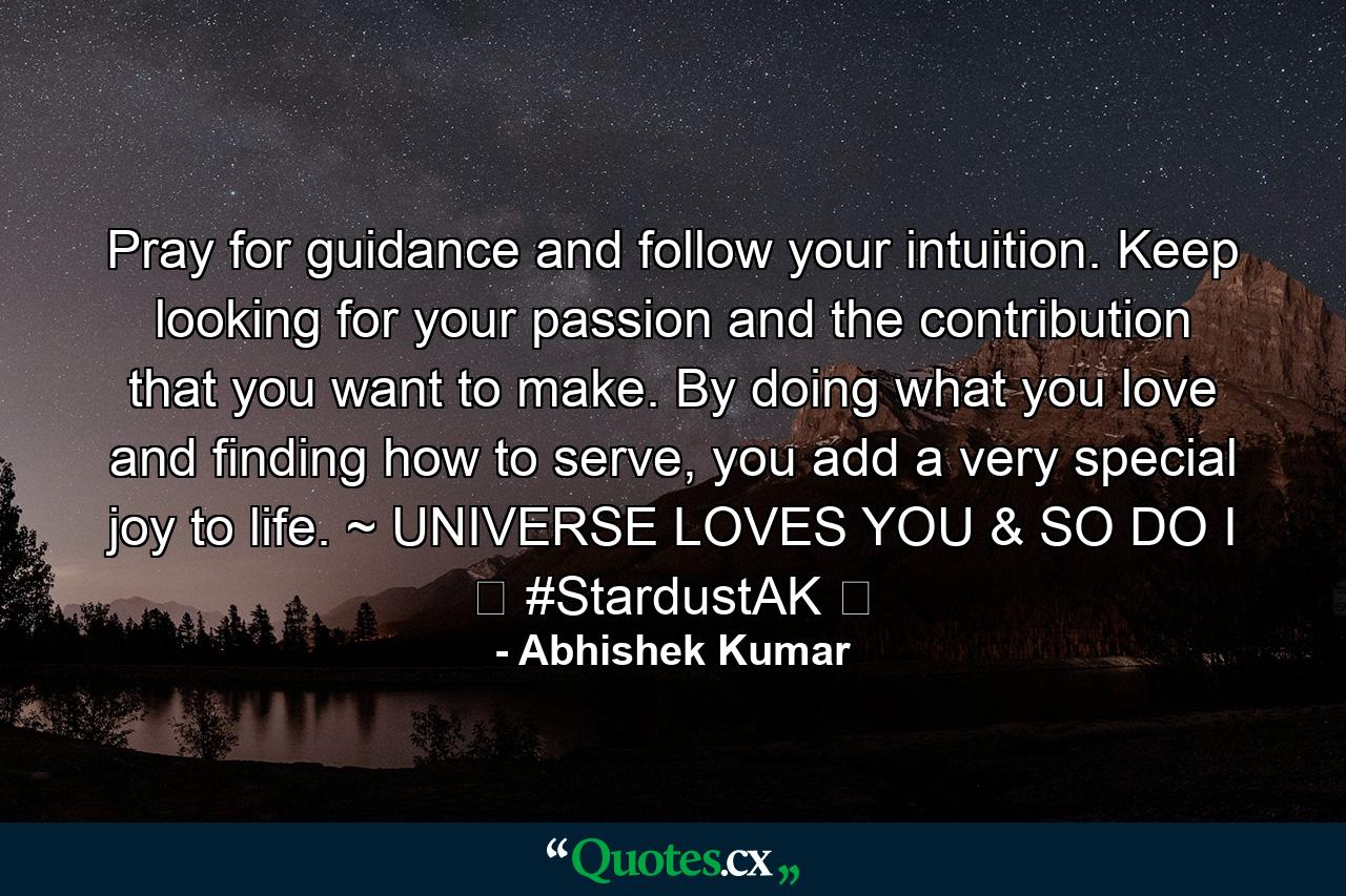 Pray for guidance and follow your intuition. Keep looking for your passion and the contribution that you want to make. By doing what you love and finding how to serve, you add a very special joy to life. ~ UNIVERSE LOVES YOU & SO DO I ❤ #StardustAK ❤ - Quote by Abhishek Kumar