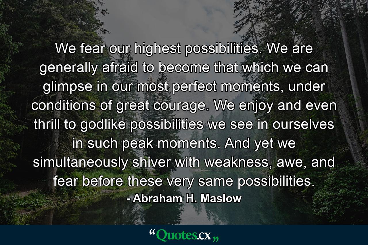 We fear our highest possibilities. We are generally afraid to become that which we can glimpse in our most perfect moments, under conditions of great courage. We enjoy and even thrill to godlike possibilities we see in ourselves in such peak moments. And yet we simultaneously shiver with weakness, awe, and fear before these very same possibilities. - Quote by Abraham H. Maslow