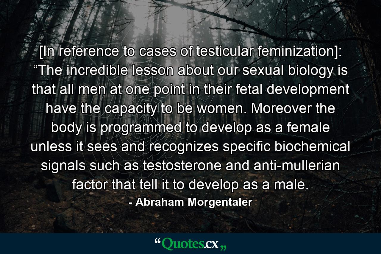 [In reference to cases of testicular feminization]: “The incredible lesson about our sexual biology is that all men at one point in their fetal development have the capacity to be women. Moreover the body is programmed to develop as a female unless it sees and recognizes specific biochemical signals such as testosterone and anti-mullerian factor that tell it to develop as a male. - Quote by Abraham Morgentaler