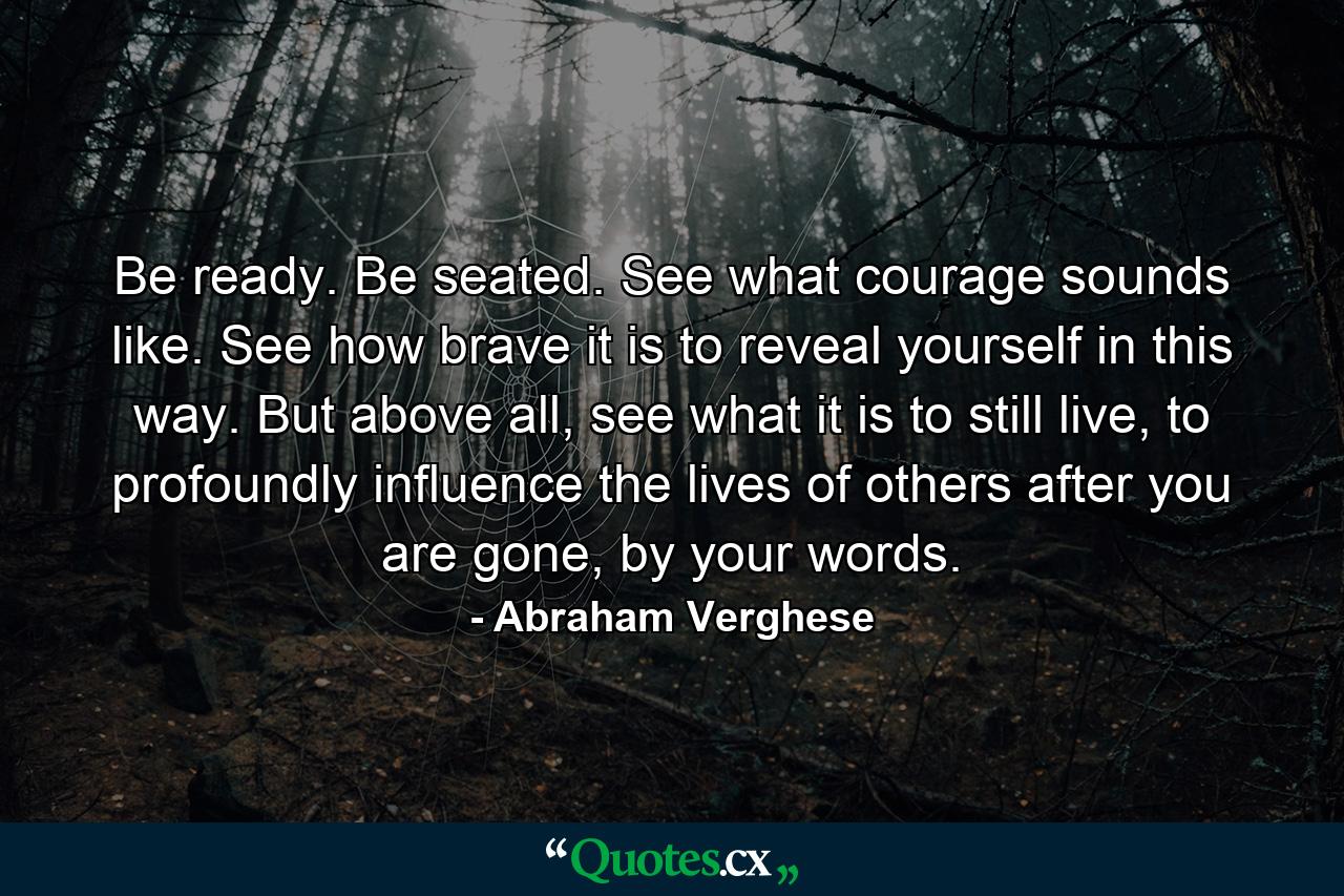 Be ready. Be seated. See what courage sounds like. See how brave it is to reveal yourself in this way. But above all, see what it is to still live, to profoundly influence the lives of others after you are gone, by your words. - Quote by Abraham Verghese