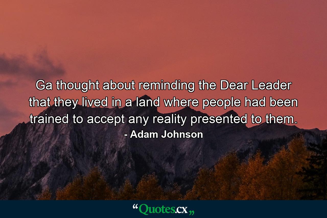 Ga thought about reminding the Dear Leader that they lived in a land where people had been trained to accept any reality presented to them. - Quote by Adam Johnson