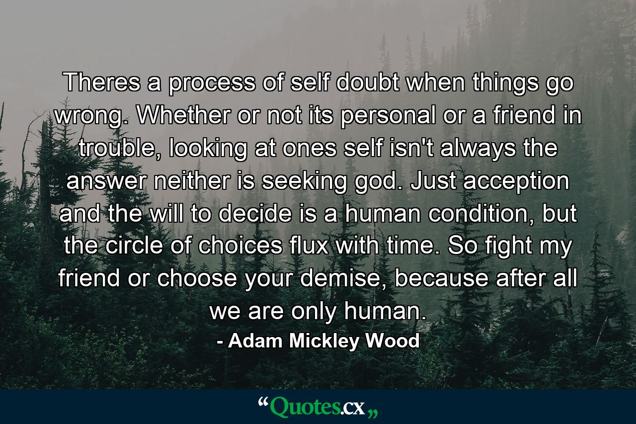 Theres a process of self doubt when things go wrong. Whether or not its personal or a friend in trouble, looking at ones self isn't always the answer neither is seeking god. Just acception and the will to decide is a human condition, but the circle of choices flux with time. So fight my friend or choose your demise, because after all we are only human. - Quote by Adam Mickley Wood