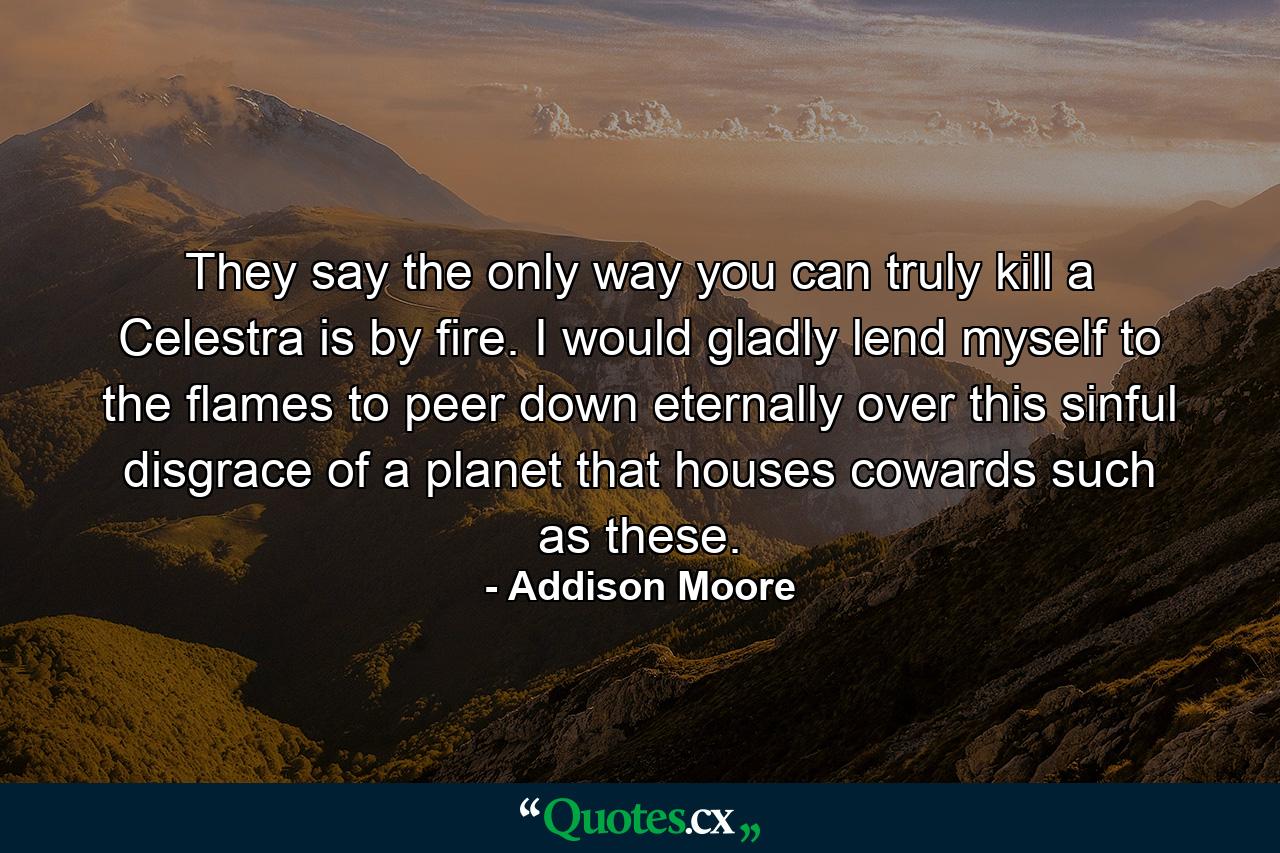 They say the only way you can truly kill a Celestra is by fire. I would gladly lend myself to the flames to peer down eternally over this sinful disgrace of a planet that houses cowards such as these. - Quote by Addison Moore