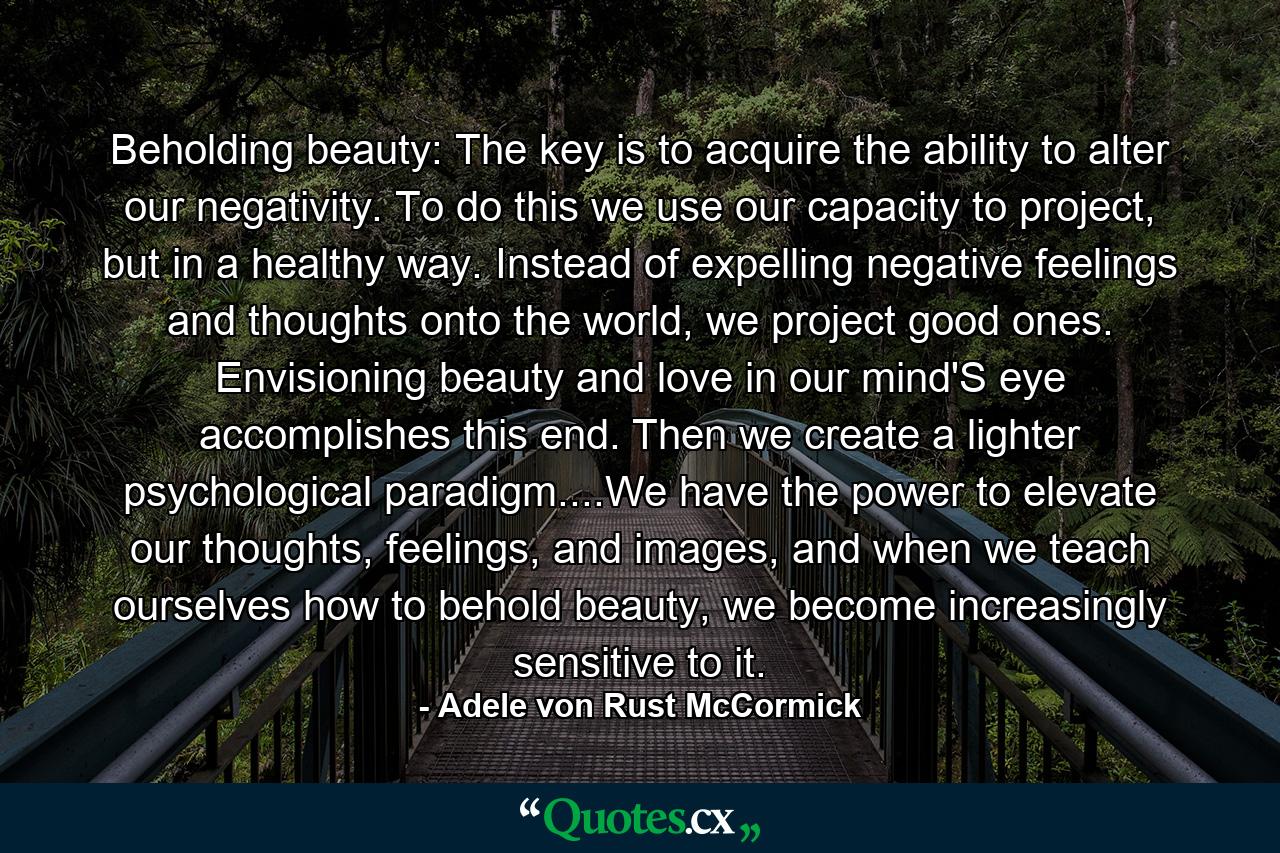 Beholding beauty: The key is to acquire the ability to alter our negativity. To do this we use our capacity to project, but in a healthy way. Instead of expelling negative feelings and thoughts onto the world, we project good ones. Envisioning beauty and love in our mind'S eye accomplishes this end. Then we create a lighter psychological paradigm....We have the power to elevate our thoughts, feelings, and images, and when we teach ourselves how to behold beauty, we become increasingly sensitive to it. - Quote by Adele von Rust McCormick