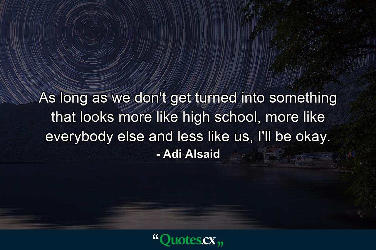 As long as we don't get turned into something that looks more like high school, more like everybody else and less like us, I'll be okay. - Quote by Adi Alsaid