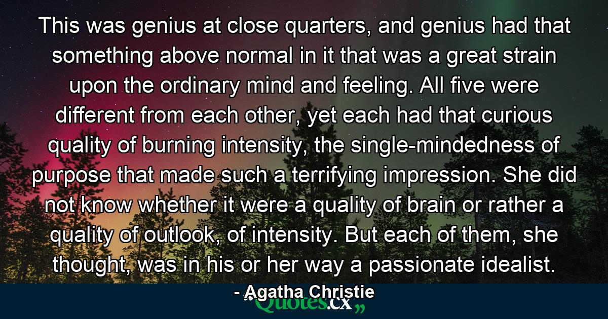 This was genius at close quarters, and genius had that something above normal in it that was a great strain upon the ordinary mind and feeling. All five were different from each other, yet each had that curious quality of burning intensity, the single-mindedness of purpose that made such a terrifying impression. She did not know whether it were a quality of brain or rather a quality of outlook, of intensity. But each of them, she thought, was in his or her way a passionate idealist. - Quote by Agatha Christie