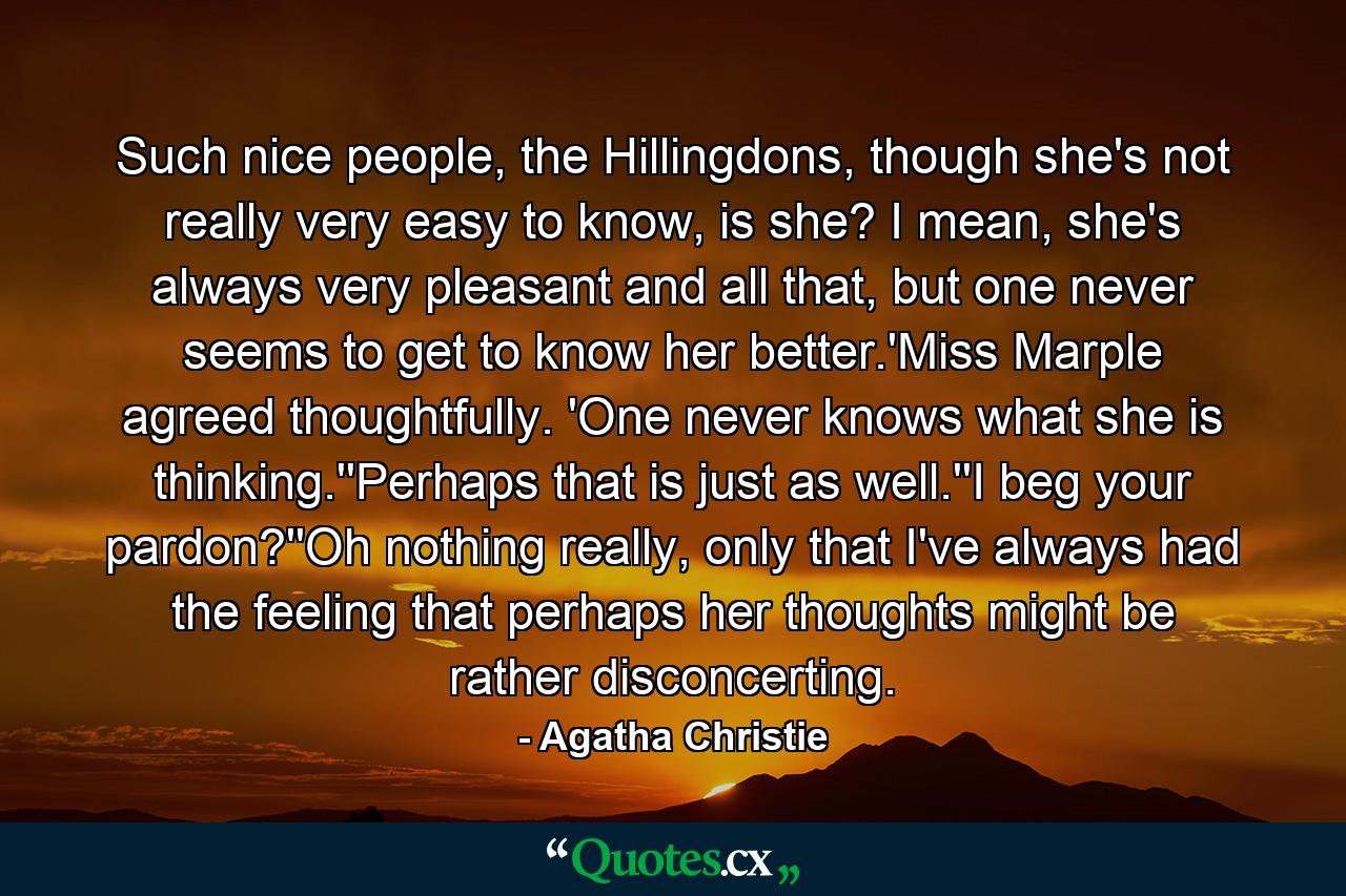 Such nice people, the Hillingdons, though she's not really very easy to know, is she? I mean, she's always very pleasant and all that, but one never seems to get to know her better.'Miss Marple agreed thoughtfully. 'One never knows what she is thinking.''Perhaps that is just as well.''I beg your pardon?''Oh nothing really, only that I've always had the feeling that perhaps her thoughts might be rather disconcerting. - Quote by Agatha Christie