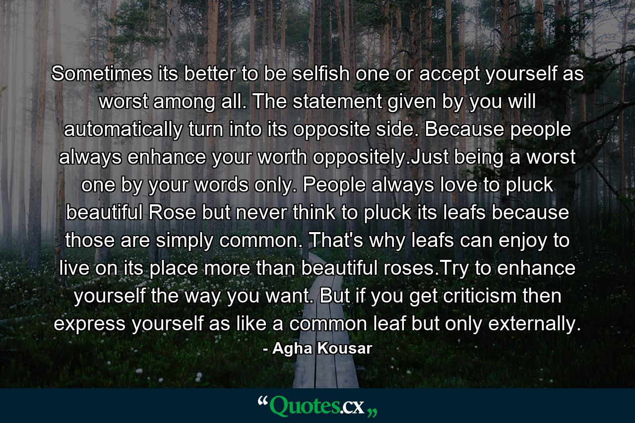 Sometimes its better to be selfish one or accept yourself as worst among all. The statement given by you will automatically turn into its opposite side. Because people always enhance your worth oppositely.Just being a worst one by your words only. People always love to pluck beautiful Rose but never think to pluck its leafs because those are simply common. That's why leafs can enjoy to live on its place more than beautiful roses.Try to enhance yourself the way you want. But if you get criticism then express yourself as like a common leaf but only externally. - Quote by Agha Kousar