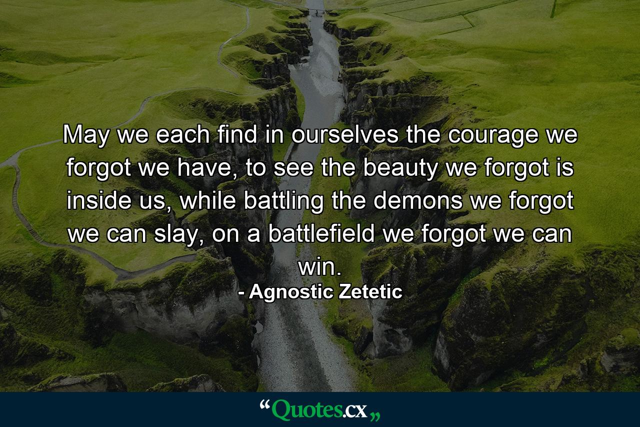 May we each find in ourselves the courage we forgot we have, to see the beauty we forgot is inside us, while battling the demons we forgot we can slay, on a battlefield we forgot we can win. - Quote by Agnostic Zetetic